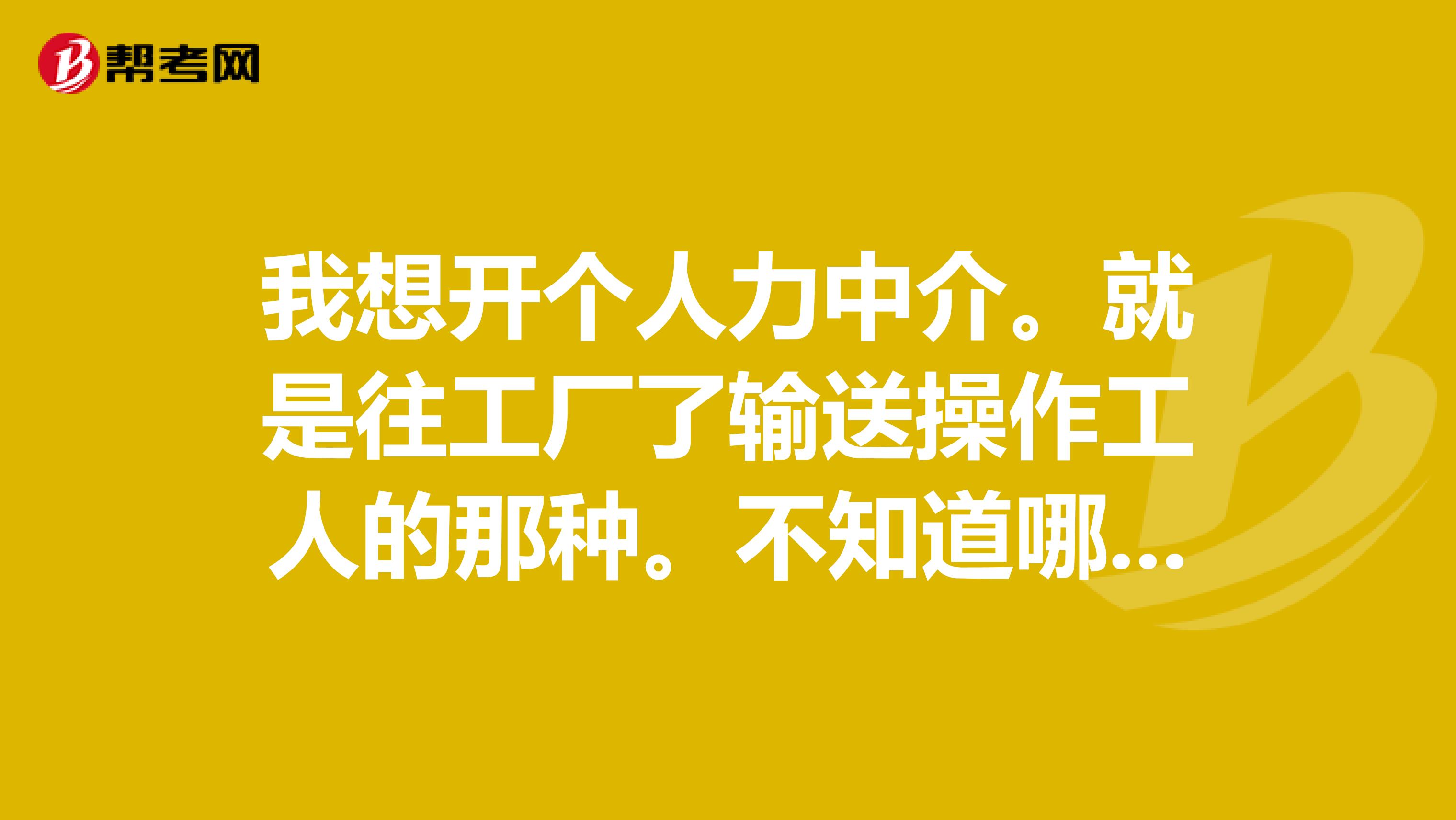 我想开个人力中介。就是往工厂了输送操作工人的那_人力资源师
